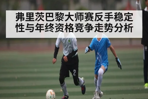 弗里茨巴黎大师赛反手稳定性与年终资格竞争走势分析