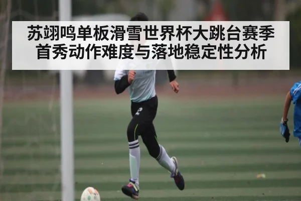 苏翊鸣单板滑雪世界杯大跳台赛季首秀动作难度与落地稳定性分析