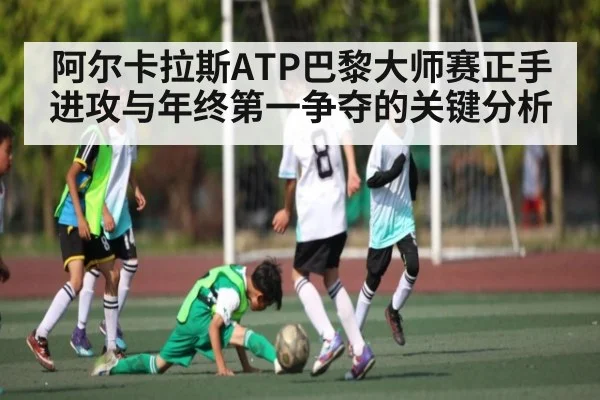 阿尔卡拉斯ATP巴黎大师赛正手进攻与年终第一争夺的关键分析